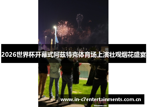 2026世界杯开幕式阿兹特克体育场上演壮观烟花盛宴