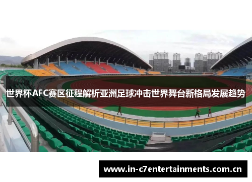 世界杯AFC赛区征程解析亚洲足球冲击世界舞台新格局发展趋势