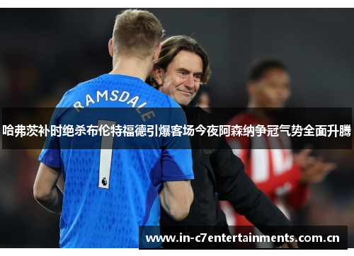 哈弗茨补时绝杀布伦特福德引爆客场今夜阿森纳争冠气势全面升腾